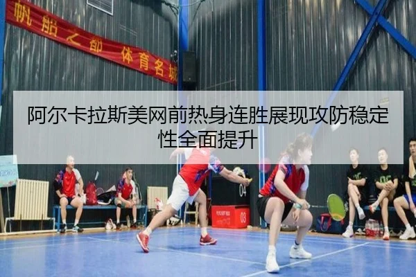 阿尔卡拉斯美网前热身连胜展现攻防稳定性全面提升
